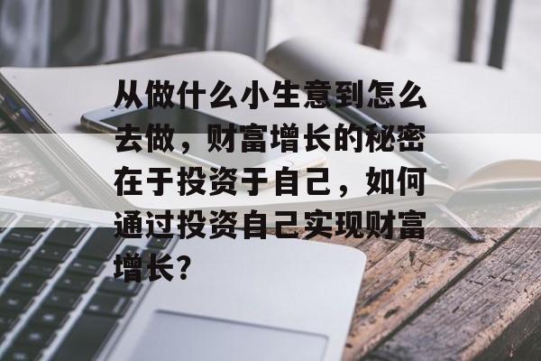 从做什么小生意到怎么去做,财富增长的秘密在于投资于自己,如何通过投资自己实现财富增长? 从做什么小生意到怎么去做,财富增长的秘密在于投资于自己,如何通过投资自己实现财富增长?