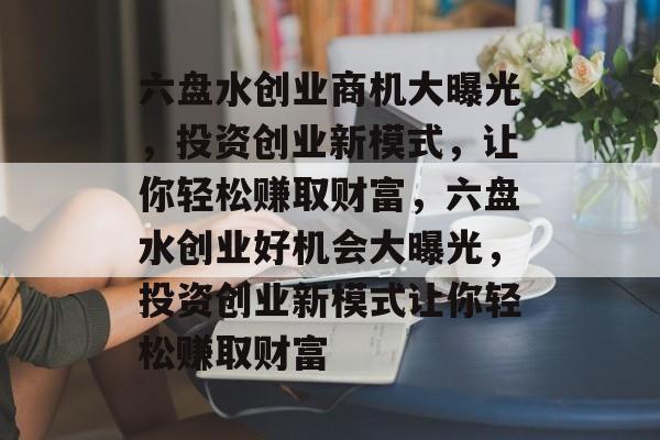 六盘水创业商机大曝光,投资创业新模式,让你轻松赚取财富,六盘水创业好机会大曝光,投资创业新模式让你轻松赚取财富 六盘水创业商机大曝光,投资创业新模式,让你轻松赚取财富,六盘水创业好机会大曝光,投资创业新模式让你轻松赚取财富
