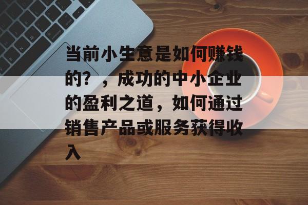 当前小生意是如何赚钱的?,成功的中小企业的盈利之道,如何通过销售产品或服务获得收入 当前小生意是如何赚钱的?,成功的中小企业的盈利之道,如何通过销售产品或服务获得收入