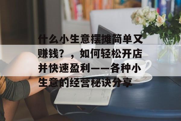 什么小生意摆摊简单又赚钱?,如何轻松开店并快速盈利——各种小生意的经营秘诀分享 什么小生意摆摊简单又赚钱?,如何轻松开店并快速盈利——各种小生意的经营秘诀分享