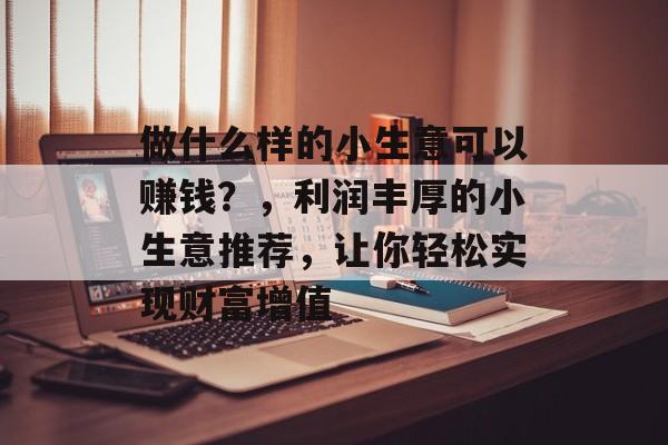 做什么样的小生意可以赚钱?,利润丰厚的小生意推荐,让你轻松实现财富增值 做什么样的小生意可以赚钱?,利润丰厚的小生意推荐,让你轻松实现财富增值