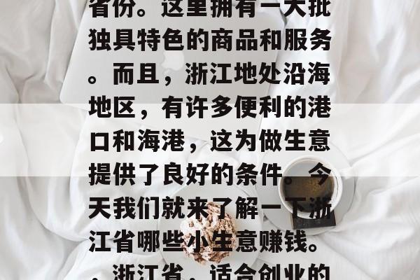 浙江省是个适合创业的省份。这里拥有一大批独具特色的商品和服务。而且,浙江地处沿海地区,有许多便利的港口和海港,这为做生意提供了良好的条件。今天我们就来了解一下浙江省哪些小生意赚钱。,浙江省,适合创业的小生意有哪些? 浙江省是个适合创业的省份。这里拥有一大批独具特色的商品和服务。而且,浙江地处沿海地区,有许多便利的港口和海港,这为做生意提供了良好的条件。今天我们就来了解一下浙江省哪些小生意赚钱。,浙江省,适合创业的小生意有哪些?