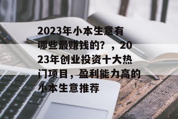 2023年小本生意有哪些最赚钱的?,2023年创业投资十大热门项目,盈利能力高的小本生意推荐 2023年小本生意有哪些最赚钱的?,2023年创业投资十大热门项目,盈利能力高的小本生意推荐