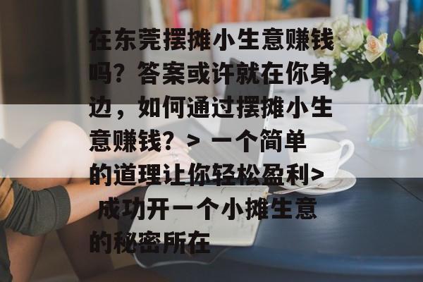 在东莞摆摊小生意赚钱吗?答案或许就在你身边,如何通过摆摊小生意赚钱?> 一个简单的道理让你轻松盈利> 成功开一个小摊生意的秘密所在 在东莞摆摊小生意赚钱吗?答案或许就在你身边,如何通过摆摊小生意赚钱?> 一个简单的道理让你轻松盈利> 成功开一个小摊生意的秘密所在