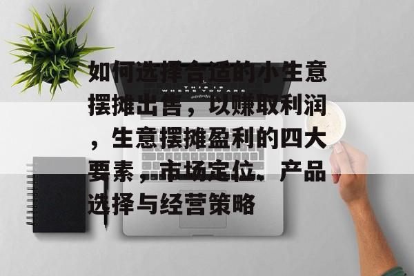 如何选择合适的小生意摆摊出售,以赚取利润,生意摆摊盈利的四大要素,市场定位、产品选择与经营策略 如何选择合适的小生意摆摊出售,以赚取利润,生意摆摊盈利的四大要素,市场定位、产品选择与经营策略
