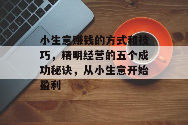 小生意赚钱的方式和技巧,精明经营的五个成功秘诀,从小生意开始盈利 小生意赚钱的方式和技巧,精明经营的五个成功秘诀,从小生意开始盈利