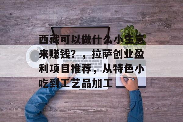 西藏可以做什么小生意来赚钱?,拉萨创业盈利项目推荐,从特色小吃到工艺品加工 西藏可以做什么小生意来赚钱?,拉萨创业盈利项目推荐,从特色小吃到工艺品加工