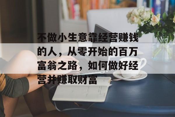 不做小生意靠经营赚钱的人,从零开始的百万富翁之路,如何做好经营并赚取财富 不做小生意靠经营赚钱的人,从零开始的百万富翁之路,如何做好经营并赚取财富