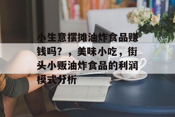 小生意摆摊油炸食品赚钱吗?,美味小吃,街头小贩油炸食品的利润模式分析 小生意摆摊油炸食品赚钱吗?,美味小吃,街头小贩油炸食品的利润模式分析