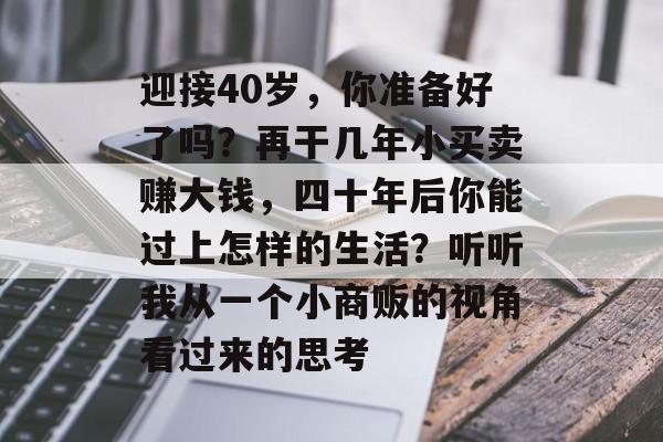 迎接40岁,你准备好了吗?再干几年小买卖赚大钱,四十年后你能过上怎样的生活?听听我从一个小商贩的视角看过来的思考 迎接40岁,你准备好了吗?再干几年小买卖赚大钱,四十年后你能过上怎样的生活?听听我从一个小商贩的视角看过来的思考