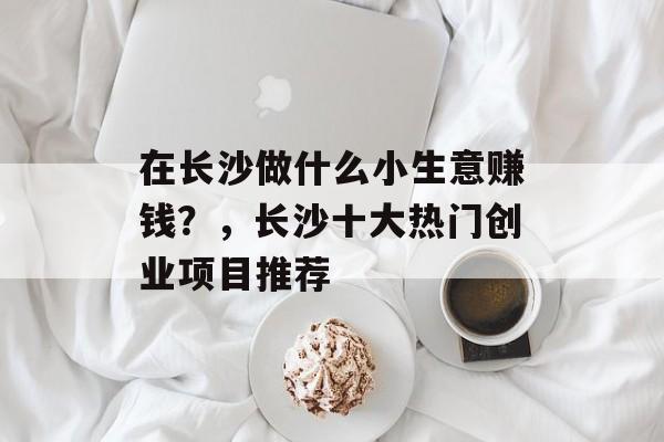 在长沙做什么小生意赚钱?,长沙十大热门创业项目推荐 在长沙做什么小生意赚钱?,长沙十大热门创业项目推荐