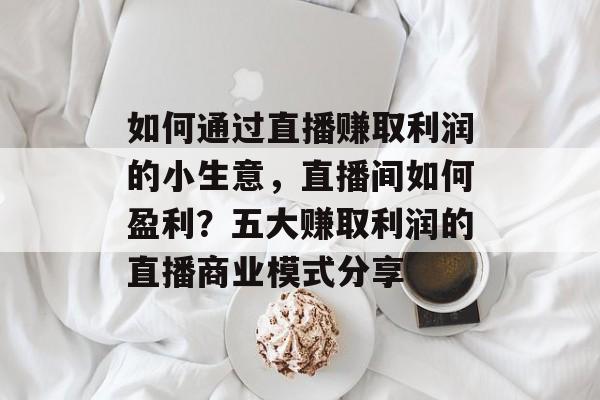 如何通过直播赚取利润的小生意,直播间如何盈利?五大赚取利润的直播商业模式分享 如何通过直播赚取利润的小生意,直播间如何盈利?五大赚取利润的直播商业模式分享