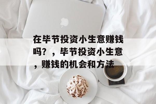 在毕节投资小生意赚钱吗?,毕节投资小生意,赚钱的机会和方法 在毕节投资小生意赚钱吗?,毕节投资小生意,赚钱的机会和方法
