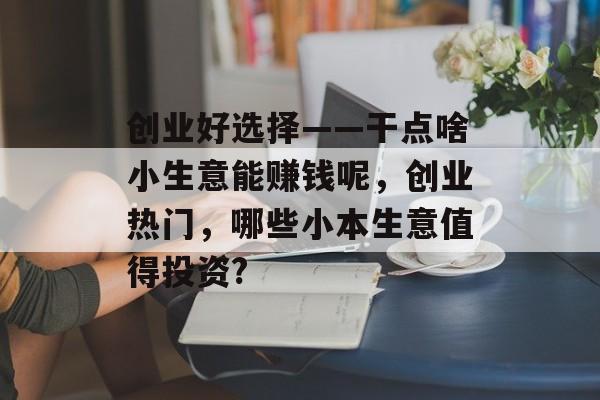 创业好选择——干点啥小生意能赚钱呢,创业热门,哪些小本生意值得投资? 创业好选择——干点啥小生意能赚钱呢,创业热门,哪些小本生意值得投资?