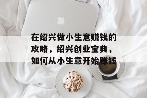 在绍兴做小生意赚钱的攻略，绍兴创业宝典，如何从小生意开始赚钱
