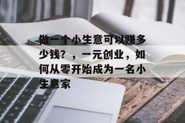 做一个小生意可以赚多少钱?,一元创业,如何从零开始成为一名小生意家 做一个小生意可以赚多少钱?,一元创业,如何从零开始成为一名小生意家