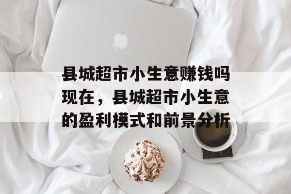县城超市小生意赚钱吗现在，县城超市小生意的盈利模式和前景分析
