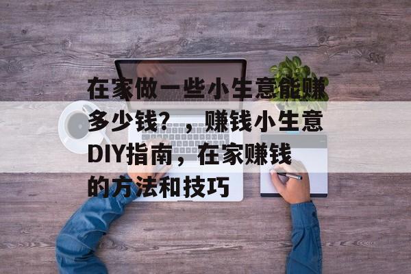 在家做一些小生意能赚多少钱？，赚钱小生意DIY指南，在家赚钱的方法和技巧