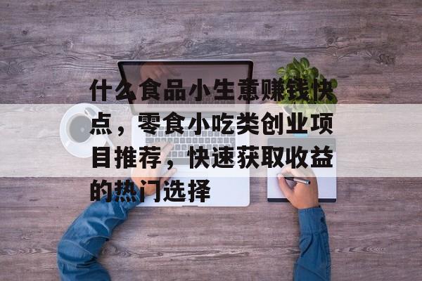什么食品小生意赚钱快点,零食小吃类创业项目推荐,快速获取收益的热门选择 什么食品小生意赚钱快点,零食小吃类创业项目推荐,快速获取收益的热门选择