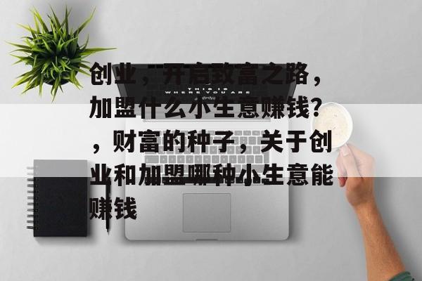 创业,开启致富之路,加盟什么小生意赚钱?,财富的种子,关于创业和加盟哪种小生意能赚钱 创业,开启致富之路,加盟什么小生意赚钱?,财富的种子,关于创业和加盟哪种小生意能赚钱