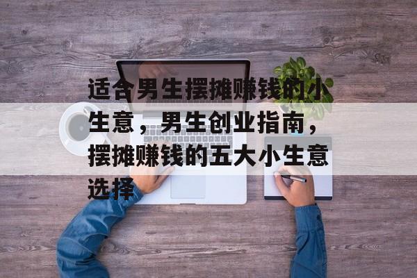 适合男生摆摊赚钱的小生意,男生创业指南,摆摊赚钱的五大小生意选择 适合男生摆摊赚钱的小生意,男生创业指南,摆摊赚钱的五大小生意选择