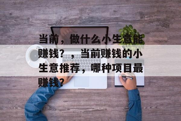 当前,做什么小生意能赚钱?,当前赚钱的小生意推荐,哪种项目最赚钱? 当前,做什么小生意能赚钱?,当前赚钱的小生意推荐,哪种项目最赚钱?