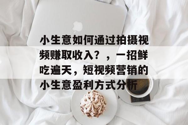 小生意如何通过拍摄视频赚取收入?,一招鲜吃遍天,短视频营销的小生意盈利方式分析 小生意如何通过拍摄视频赚取收入?,一招鲜吃遍天,短视频营销的小生意盈利方式分析