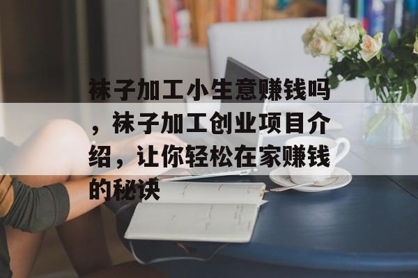 袜子加工小生意赚钱吗,袜子加工创业项目介绍,让你轻松在家赚钱的秘诀 袜子加工小生意赚钱吗,袜子加工创业项目介绍,让你轻松在家赚钱的秘诀