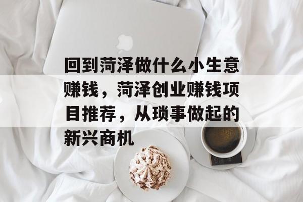 回到菏泽做什么小生意赚钱,菏泽创业赚钱项目推荐,从琐事做起的新兴商机 回到菏泽做什么小生意赚钱,菏泽创业赚钱项目推荐,从琐事做起的新兴商机