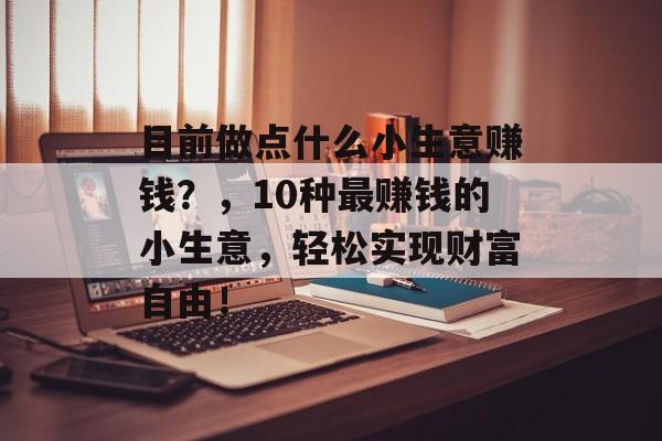 目前做点什么小生意赚钱?,10种最赚钱的小生意,轻松实现财富自由! 目前做点什么小生意赚钱?,10种最赚钱的小生意,轻松实现财富自由!