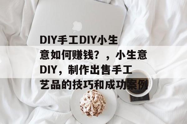 DIY手工DIY小生意如何赚钱?,小生意DIY,制作出售手工艺品的技巧和成功案例 DIY手工DIY小生意如何赚钱?,小生意DIY,制作出售手工艺品的技巧和成功案例