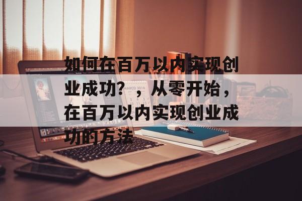 如何在百万以内实现创业成功？，从零开始，在百万以内实现创业成功的方法