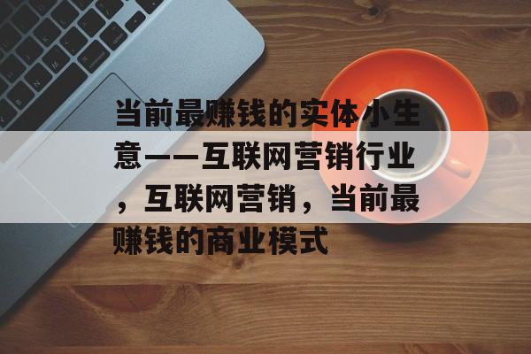 当前最赚钱的实体小生意——互联网营销行业,互联网营销,当前最赚钱的商业模式 当前最赚钱的实体小生意——互联网营销行业,互联网营销,当前最赚钱的商业模式