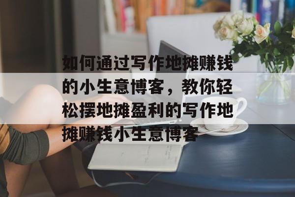 如何通过写作地摊赚钱的小生意博客,教你轻松摆地摊盈利的写作地摊赚钱小生意博客 如何通过写作地摊赚钱的小生意博客,教你轻松摆地摊盈利的写作地摊赚钱小生意博客
