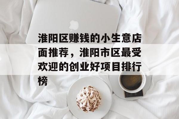 淮阳区赚钱的小生意店面推荐，淮阳市区最受欢迎的创业好项目排行榜