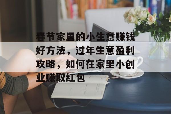 春节家里的小生意赚钱好方法,过年生意盈利攻略,如何在家里小创业赚取红包 春节家里的小生意赚钱好方法,过年生意盈利攻略,如何在家里小创业赚取红包