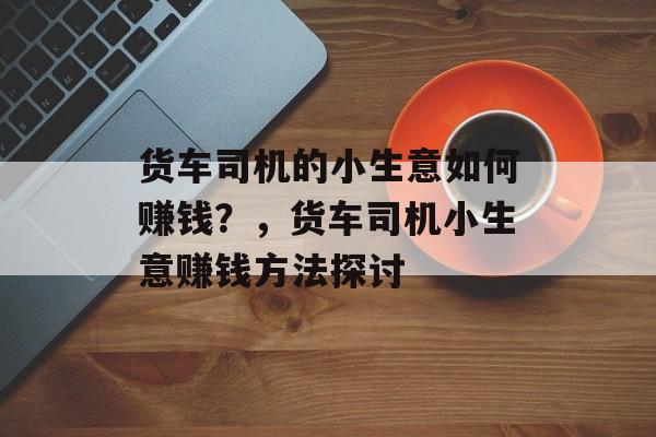 货车司机的小生意如何赚钱？，货车司机小生意赚钱方法探讨