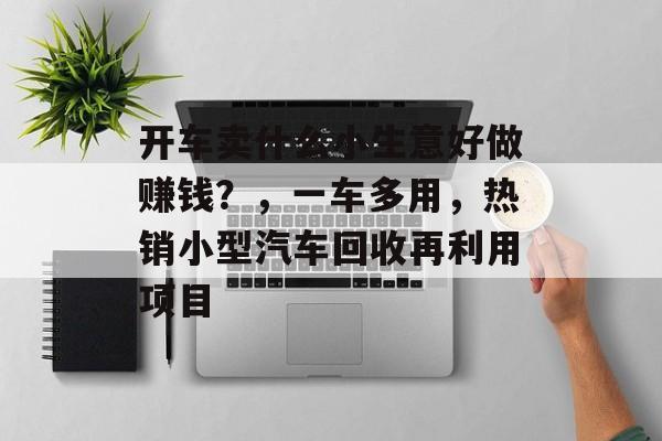 开车卖什么小生意好做赚钱?,一车多用,热销小型汽车回收再利用项目 开车卖什么小生意好做赚钱?,一车多用,热销小型汽车回收再利用项目