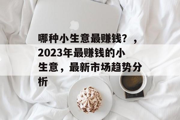 哪种小生意最赚钱?,2023年最赚钱的小生意,最新市场趋势分析 哪种小生意最赚钱?,2023年最赚钱的小生意,最新市场趋势分析