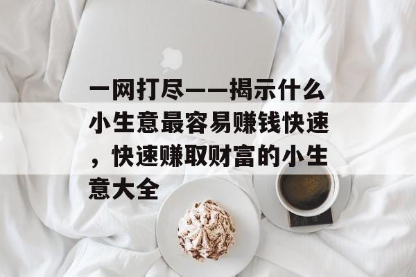 一网打尽——揭示什么小生意最容易赚钱快速,快速赚取财富的小生意大全 一网打尽——揭示什么小生意最容易赚钱快速,快速赚取财富的小生意大全
