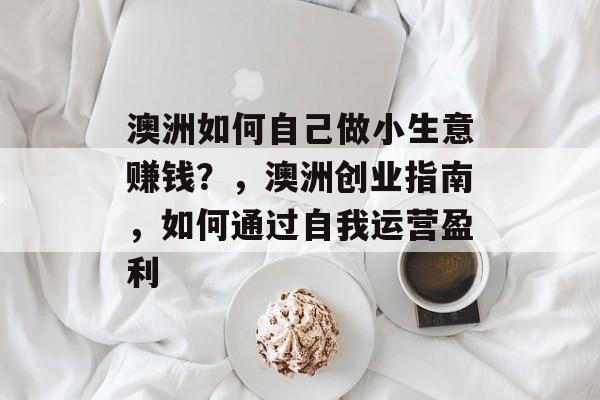 澳洲如何自己做小生意赚钱?,澳洲创业指南,如何通过自我运营盈利 澳洲如何自己做小生意赚钱?,澳洲创业指南,如何通过自我运营盈利
