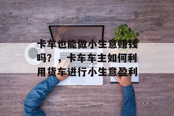 卡车也能做小生意赚钱吗?,卡车车主如何利用货车进行小生意盈利 卡车也能做小生意赚钱吗?,卡车车主如何利用货车进行小生意盈利