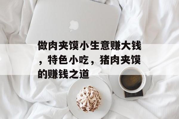 做肉夹馍小生意赚大钱,特色小吃,猪肉夹馍的赚钱之道 做肉夹馍小生意赚大钱,特色小吃,猪肉夹馍的赚钱之道