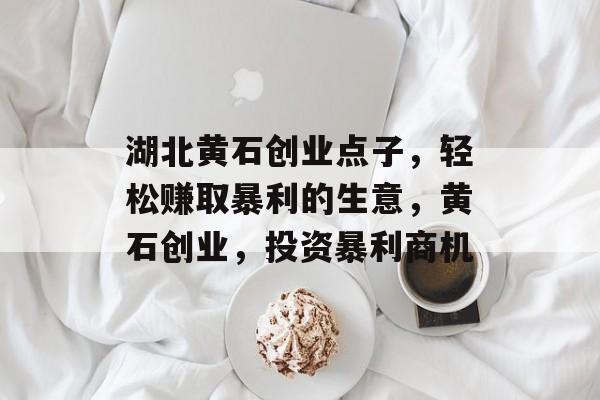 湖北黄石创业点子,轻松赚取暴利的生意,黄石创业,投资暴利商机 湖北黄石创业点子,轻松赚取暴利的生意,黄石创业,投资暴利商机