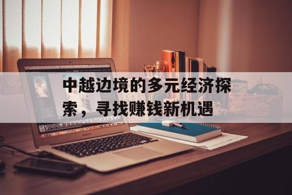 中越边境的多元经济探索,寻找赚钱新机遇 中越边境的多元经济探索,寻找赚钱新机遇