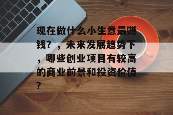 现在做什么小生意最赚钱?,未来发展趋势下,哪些创业项目有较高的商业前景和投资价值? 现在做什么小生意最赚钱?,未来发展趋势下,哪些创业项目有较高的商业前景和投资价值?