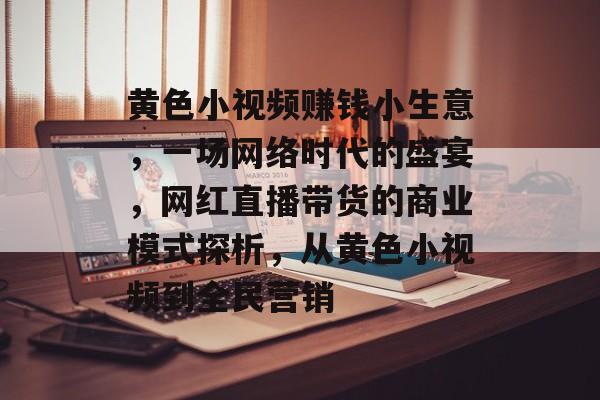 黄色小视频赚钱小生意,一场网络时代的盛宴,网红直播带货的商业模式探析,从黄色小视频到全民营销 黄色小视频赚钱小生意,一场网络时代的盛宴,网红直播带货的商业模式探析,从黄色小视频到全民营销