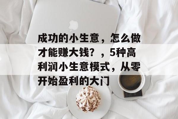 成功的小生意,怎么做才能赚大钱?,5种高利润小生意模式,从零开始盈利的大门 成功的小生意,怎么做才能赚大钱?,5种高利润小生意模式,从零开始盈利的大门
