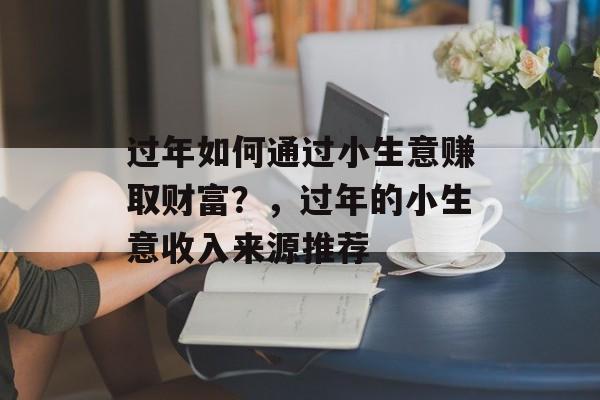 过年如何通过小生意赚取财富?,过年的小生意收入来源推荐 过年如何通过小生意赚取财富?,过年的小生意收入来源推荐
