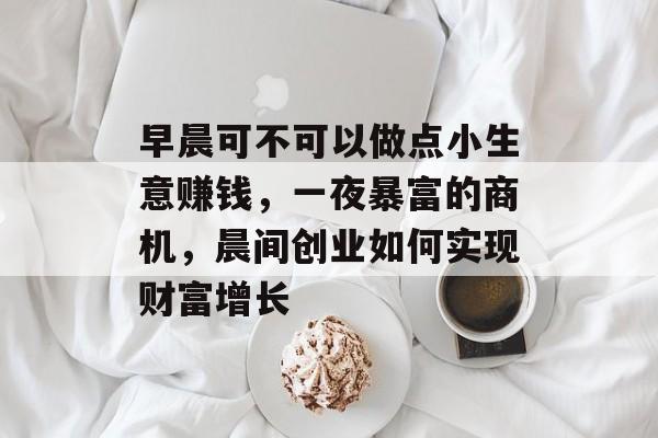 早晨可不可以做点小生意赚钱,一夜暴富的商机,晨间创业如何实现财富增长 早晨可不可以做点小生意赚钱,一夜暴富的商机,晨间创业如何实现财富增长